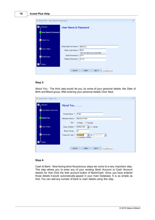 16   Invest Plus Help




         Step 3:

         About You : The third step would let you i/p some of your personal details like Date of
         Birth and Blood group. After entering your personal details Click Next.




         Step 4:

         Cash & Bank : Now having done the previous steps we come to a very important step.
         This step allows you to enter any of your existing Bank Account or Cash Account
         details, for that Click the Add account button of Bank/Cash. Once you have entered
         those details it would automatically appear in your main Database. It is as simple as
         that, You can add any number of bank or cash details using this step.




                                                                                  © 2010 Ideas Infotech
 