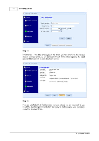 18   Invest Plus Help




         Step 5 :

         Final Preview : This Step shows you all the details you have entered in the previous
         steps in a simple format. As you can see below all of the details regarding the blood
         group and bank as well as cash details are shown.




         Step 6 :

         If you are satisfied with all the information you have entered you are now ready to use
         Invest Plus by clicking on Finish button. Get ready to start managing your finances in
         a way that is easy and fast.




                                                                                    © 2010 Ideas Infotech
 