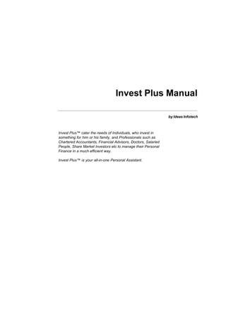 Invest Plus Manual

                                                               by Ideas Infotech



Invest Plus™ cater the needs of Individuals, who invest in
something for him or his family, and Professionals such as
Chartered Accountants, Financial Advisors, Doctors, Salaried
People, Share Market Investors etc to manage their Personal
Finance in a much efficient way.

Invest Plus™ is your all-in-one Personal Assistant.
 