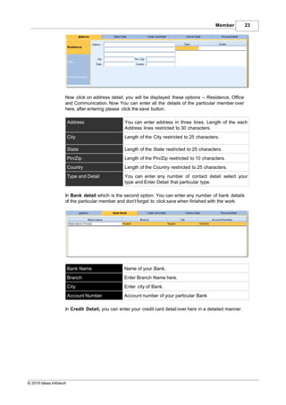 Member          23




                    Now click on address detail, you will be displayed these options -- Residence, Office
                    and Communication. Now You can enter all the details of the particular member over
                    here, after entering please click the save button.

                        Address                  You can enter address in three lines. Length of the each
                                                 Address lines restricted to 30 characters.
                        City                     Length of the City restricted to 25 characters.

                        State                    Length of the State restricted to 25 characters.
                        Pin/Zip                  Length of the Pin/Zip restricted to 10 characters.
                        Country                  Length of the Country restricted to 25 characters.
                        Type and Detail          You can enter any number of contact detail select your
                                                 type and Enter Detail that particular type.

                    In Bank detail which is the second option. You can enter any number of bank details
                    of the particular member and don't forget to click save when finished with the work.




                        Bank Name                Name of your Bank.
                        Branch                   Enter Branch Name here.
                        City                     Enter city of Bank.
                        Account Number           Account number of your particular Bank

                    In Credit Detail, you can enter your credit card detail over here in a detailed manner.




© 2010 Ideas Infotech
 