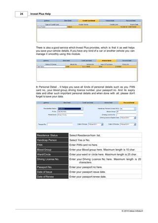 24   Invest Plus Help




         There is also a good service which Invest Plus provides, which is that it as well helps
         you save your vehicle details. If you have any kind of a car or another vehicle you can
         manage it smoothly using this module.




         In Personal Detail , it helps you save all kinds of personal details such as you PAN
         card no., your blood group, driving licence number, your passport no. And its expiry
         date and other such important personal details and when done with all, please don't
         forget to save your data.




          Residence Status            Select Residence from list.
          Handicap Person             Select Yes or No.
          PAN                         Enter PAN card no here.
          Blood Group                 Enter your Blood group here. Maximum length is 10 char.
          Ward/Circle                 Enter your ward or circle here. Maximum length is 25 char.
          Driving License No.         Enter your Driving Licence No here. Maximum length is 20
                                              characters.
          Passport No.                Enter your passport no here.
          Date of Issue               Enter your passport issue date.
          Date of Renew               Enter your passport renew date.




                                                                                    © 2010 Ideas Infotech
 