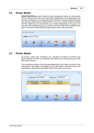 Member           25


3.2        Group Master
                    GROUP MASTER gives you a facility to make a new group or search an existing one,
                    all the members which exist, or you add newly should belong to a particular group. For
                    example, example you can add all your Group members in a group called Group while
                    you can have a different group called OFFICE, which only consists of office members
                    and their details thus you can diversify your members depending on the group. You
                    can also edit or delete any group you want by using the Edit and the Delete button
                    given in the tool bar. After entering the group name click on the save button.




3.3        Period Master
                    All account, asset, loan, investment, etc. calculation are based on financial year
                    which starts from 1st April to 31st March of the next year and which gives you a clear
                    idea of your finances.

                    You can add any number of financial years depending on your need by using the new
                    option given in the toolbar, once added you can also delete or edit them as per your
                    requirements. After entering the details of the financial year click on save.




© 2010 Ideas Infotech
 