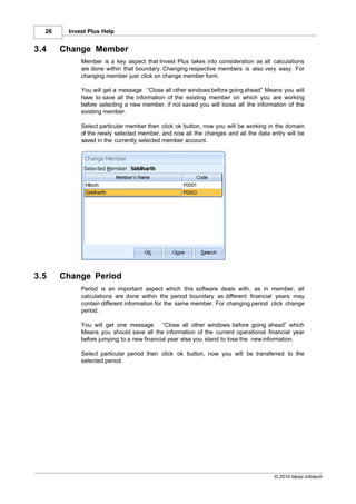 26    Invest Plus Help


3.4    Change Member
            Member is a key aspect that Invest Plus takes into consideration as all calculations
            are done within that boundary. Changing respective members is also very easy. For
            changing member just click on change member form.

            You will get a message “Close all other windows before going ahead” Means you will
            have to save all the information of the existing member on which you are working
            before selecting a new member, if not saved you will loose all the information of the
            existing member.

            Select particular member then click ok button, now you will be working in the domain
            of the newly selected member, and now all the changes and all the data entry will be
            saved in the currently selected member account.




3.5    Change Period
            Period is an important aspect which this software deals with, as in member, all
            calculations are done within the period boundary as different financial years may
            contain different information for the same member. For changing period click change
            period.

            You will get one message       “Close all other windows before going ahead” which
            Means you should save all the information of the current operational financial year
            before jumping to a new financial year else you stand to lose the new information.

            Select particular period then click ok button, now you will be transferred to the
            selected period.




                                                                                     © 2010 Ideas Infotech
 