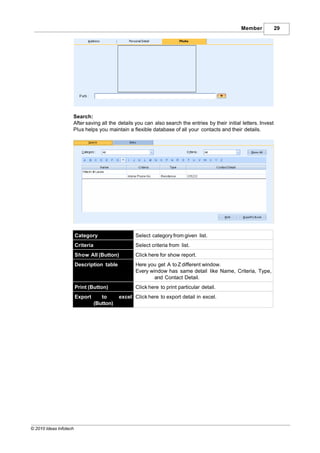 Member             29




                    Search:
                    After saving all the details you can also search the entries by their initial letters. Invest
                    Plus helps you maintain a flexible database of all your contacts and their details.




                        Category                     Select category from given list.
                        Criteria                     Select criteria from list.
                        Show All (Button)            Click here for show report.
                        Description table            Here you get A to Z different window.
                                                     Every window has same detail like Name, Criteria, Type,
                                                             and Contact Detail.
                        Print (Button)               Click here to print particular detail.
                        Export        to      excel Click here to export detail in excel.
                                   (Button)




© 2010 Ideas Infotech
 