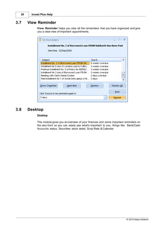 30    Invest Plus Help


3.7    View Reminder
            View Reminder helps you view all the remainders that you have organized and give
            you a clear view of important appointments.




3.8    Desktop
            Desktop

            This module gives you an overview of your finances and some important reminders on
            the very front so you can easily see what's important to you, things like Bank/Cash
            Accounts status, Securities stock detail, Scrip Rate & Calendar.




                                                                                   © 2010 Ideas Infotech
 