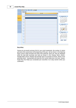 32   Invest Plus Help




         Securities:

         It gives you an overall summary of all of your scrip investments, the number of stocks
         you have of the same brand at the beginning of the year will be shown in the Opening
         Stock column while purchase and sale of the particular stock can also be displayed
         while the total after purchase and sale are shown in the Closing Stock column.
         Average Rate column displays the Average value of purchase of all the stocks of the
         particular brand. closing value will show you the current total price of all your stocks.
         Invest Plus thus helps you to evaluate your securities in an easy manner which you
         understand.




                                                                                     © 2010 Ideas Infotech
 