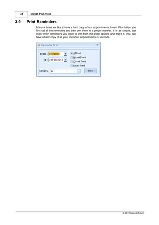 34     Invest Plus Help


3.9    Print Reminders
             Many a times we like to have a hard copy of our appointments. Invest Plus helps you
             first set all the reminders and then print them in a proper manner. It is as simple, just
             click which reminders you want to print from the given options and that's it, you can
             have a hard copy of all your important appointments in seconds.




                                                                                          © 2010 Ideas Infotech
 