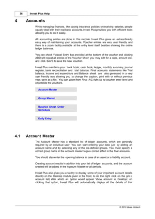 36    Invest Plus Help


4        Accounts
              While managing finances, like paying insurance policies or receiving salaries, people
              usually deal with their real bank accounts. Invest Plus provides you with efficient tools
              allowing you to do it easily.

              All accounting entries are done in this module. Invest Plus gives an extraordinarily
              easy way of maintaining your accounts. Voucher entries are very user friendly and
              there is a zoom facility available at the entry level itself besides showing the online
              ledger balances.

              You can check 'Repeat Entry' box provided at the bottom of the voucher and clicking
              ADD will repeat all entries of the Voucher which you may edit for a date, amount etc.
              and click SAVE to save the new voucher.

              Invest Plus maintains your bank book, cash book, ledger, monthly summary, journal
              register, bank reconciliation and trial balance. Final accounts statements like Trial
              balance, Income and expenditure and Balance sheet are also generated in a very
              user friendly way allowing you to change the caption, print with or without previous
              year, save as a file. You can zoom from Final A/C right up to voucher entry level and
              edit/delete the vouchers.

                Account Master


                Group Master


                Balance Sheet Order
                Schedule


                Daily Entry




4.1      Account Master
              The Account Master has a standard list of ledger accounts, which are generally
              required by an individual user. You can start entering your data just by adding an
              account name and by selecting any of the pre-defined groups. You must specify a
              correct group name in the account master to give correct effect in the final accounts.

              You should also enter the opening balance in case of an asset or a liability account.

              Creating account results in addition into your list of ledger accounts, and the account
              created will be added in the Account Master for all periods.

              Invest Plus also gives you a facility to display some of your important account details
              directly on the Desktop module given in the front, to do that right click on the grid (
              account list) after which an option would appear 'show account in Desktop', on
              clicking that option, Invest Plus will automatically display all the details of that




                                                                                          © 2010 Ideas Infotech
 