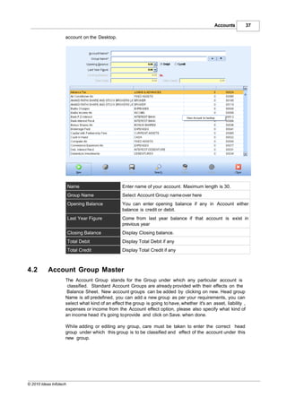 Accounts           37

                    account on the Desktop.




                        Name                     Enter name of your account. Maximum length is 30.
                        Group Name               Select Account Group name over here
                        Opening Balance          You can enter opening balance if any in Account either
                                                 balance is credit or debit.
                        Last Year Figure         Come from last year balance if that account is exist in
                                                 previous year
                        Closing Balance          Display Closing balance.
                        Total Debit              Display Total Debit if any
                        Total Credit             Display Total Credit if any



4.2        Account Group Master
                    The Account Group stands for the Group under which any particular account is
                     classified. Standard Account Groups are already provided with their effects on the
                     Balance Sheet. New account groups can be added by clicking on new. Head group
                    Name is all predefined, you can add a new group as per your requirements, you can
                    select what kind of an effect the group is going to have, whether it's an asset, liability ,
                    expenses or income from the Account effect option, please also specify what kind of
                    an income head it's going to provide and click on Save. when done.

                    While adding or editing any group, care must be taken to enter the correct head
                    group under which this group is to be classified and effect of the account under this
                    new group.




© 2010 Ideas Infotech
 