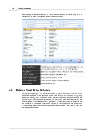 38    Invest Plus Help


            Any change or Addition/Deletion in Group Master should be done only if it is
             necessary as it will change their effect on Final accounts.




             Head Group Name           Head Group is fixed whichever you choose head group , you
                                       wont be able to add new entry or edit existing entry.
             Group Name                Enter new Group Name here. Maximum allow 25 characters.
             Account Effect            Select Account from effect from list.
             Balance sheet order       Group order in Balance Sheet.
             Bal. sheet schedule       Group order in Balance Sheet Schedule.
             Income Head               Select that from list.



4.3    Balance Sheet Order Schedule
            Through this option you can decide the order in which the various account heads
            should be displayed in the Balance Sheet. This module has columns like [Group
            Name and Order] and [Schedule] Select the group for which you want to shift the
            position in your Balance Sheet report and use [UP] and [Down] arrow keys to put the
            selected group in the desired order. If you want to make any group as schedule put
            any character in [Schedule], this will not display all accounts under the same group
            in the balance sheet, but create a separate list as schedule. Click Save to carry out
            the necessary changes.




                                                                                     © 2010 Ideas Infotech
 