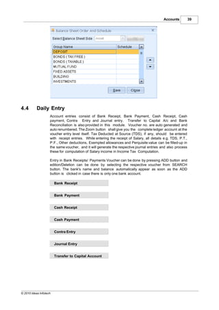 Accounts          39




4.4        Daily Entry
                    Account entries consist of Bank Receipt, Bank Payment, Cash Receipt, Cash
                    payment, Contra Entry and Journal entry. Transfer to Capital A/c and Bank
                    Reconciliation is also provided in this module. Voucher no. are auto generated and
                    auto renumbered. The Zoom button shall give you the complete ledger account at the
                    voucher entry level itself. Tax Deducted at Source (TDS), if any, should be entered
                    with receipt entries. While entering the receipt of Salary, all details e.g. TDS, P.T.,
                    P.F., Other deductions, Exempted allowances and Perquisite value can be filled-up in
                    the same voucher, and it will generate the respective journal entries and also process
                    these for computation of Salary income in Income Tax Computation.

                    Entry in Bank Receipts/ Payments Voucher can be done by pressing ADD button and
                    edition/Deletion can be done by selecting the respective voucher from SEARCH
                    button. The bank's name and balance automatically appear as soon as the ADD
                    button is clicked in case there is only one bank account.

                        Bank Receipt


                        Bank Payment


                        Cash Receipt


                        Cash Payment


                        Contra Entry


                        Journal Entry


                        Transfer to Capital Account




© 2010 Ideas Infotech
 