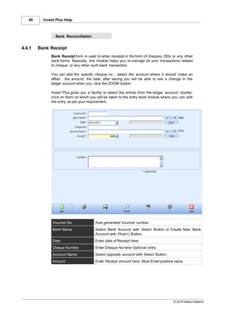 40     Invest Plus Help



                Bank Reconciliation


4.4.1   Bank Receipt
              Bank Receipt form is used to enter receipts in the form of cheques, DDs or any other
              bank forms. Basically, this module helps you to manage all your transactions related
              to cheque or any other such bank transaction.

              You can add the specific cheque no , select the account where it should make an
              effect , the amount, the date, after saving you will be able to see a change in the
              ledger account when you click the ZOOM button.

              Invest Plus gives you a facility to select the entries from the ledger account, double-
              click on them on which you will be taken to the entry level module where you can edit
              the entry as per your requirement.




               Voucher No                Auto generated Voucher number.
               Bank Name                 Select Bank Account with Select Button or Create New Bank
                                         Account with Plus(+) Button.
               Date                      Enter date of Receipt here.
               Cheque Number             Enter Cheque No here Optional entry.
               Account Name              Select opposite account with Select Button.
               Amount                    Enter Receipt amount here. Must Enter positive value.




                                                                                         © 2010 Ideas Infotech
 