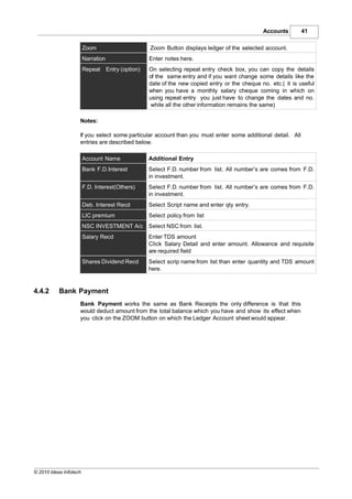 Accounts        41

                        Zoom                    Zoom Button displays ledger of the selected account.
                        Narration               Enter notes here.
                        Repeat Entry (option)   On selecting repeat entry check box, you can copy the details
                                                of the same entry and if you want change some details like the
                                                date of the new copied entry or the cheque no. etc.( it is useful
                                                when you have a monthly salary cheque coming in which on
                                                using repeat entry you just have to change the dates and no.
                                                 while all the other information remains the same)

                    Notes:

                    If you select some particular account than you must enter some additional detail. All
                    entries are described below.

                        Account Name            Additional Entry
                        Bank F.D.Interest       Select F.D. number from list. All number’s are comes from F.D.
                                                in investment.
                        F.D. Interest(Others)   Select F.D. number from list. All number’s are comes from F.D.
                                                in investment.
                        Deb. Interest Recd      Select Script name and enter qty entry.
                        LIC premium             Select policy from list
                        NSC INVESTMENT A/c Select NSC from list.
                        Salary Recd             Enter TDS amount
                                                Click Salary Detail and enter amount. Allowance and requisite
                                                are required field
                        Shares Dividend Recd    Select scrip name from list than enter quantity and TDS amount
                                                here.


4.4.2      Bank Payment
                    Bank Payment works the same as Bank Receipts the only difference is that this
                    would deduct amount from the total balance which you have and show its effect when
                    you click on the ZOOM button on which the Ledger Account sheet would appear.




© 2010 Ideas Infotech
 