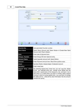 42   Invest Plus Help




          Voucher No              Auto generated Voucher number.
          Bank Name               Select Bank Account with Select Button or Create New Bank
                                  Account with Plus(+) Button.
          Date                    Enter date of payment here.
          Cheque Number           Enter Cheque No here Optional entry.
          Account Name            Select opposite account with Select Button.
          Amount                  Enter Payment amount here. Must Enter positive value.
          Zoom                    By Zoom Button display ledger of selected account.
          Narration               Enter notes here.
          Repeat Entry (Check On selecting repeat entry check box, you can copy the details
          Box)                of the any selected entry and change some details like the
                              date of the copied entry or the cheque no. etc and save it as a
                              new entry.( it is useful when you have a monthly salary cheque
                              coming in which on using repeat entry you just have to change
                              the dates and no. while all the other information like the amount
                              remains the same)




                                                                                © 2010 Ideas Infotech
 