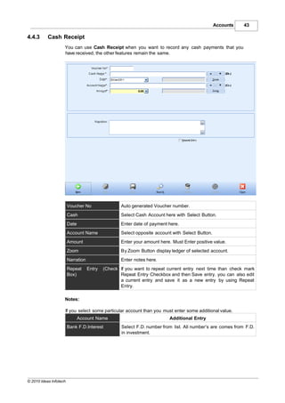 Accounts   43

4.4.3      Cash Receipt
                    You can use Cash Receipt when you want to record any cash payments that you
                    have received, the other features remain the same.




                        Voucher No                  Auto generated Voucher number.
                        Cash                        Select Cash Account here with Select Button.
                        Date                        Enter date of payment here.
                        Account Name                Select opposite account with Select Button.
                        Amount                      Enter your amount here. Must Enter positive value.
                        Zoom                        By Zoom Button display ledger of selected account.
                        Narration                   Enter notes here.
                        Repeat      Entry   (Check If you want to repeat current entry next time than check mark
                        Box)                       Repeat Entry Checkbox and then Save entry. you can also edit
                                                   a current entry and save it as a new entry by using Repeat
                                                   Entry.

                    Notes:

                    If you select some particular account than you must enter some additional value.
                               Account Name                                Additional Entry
                        Bank F.D.Interest           Select F.D. number from list. All number’s are comes from F.D.
                                                    in investment.




© 2010 Ideas Infotech
 
