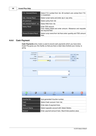 44     Invest Plus Help

               F.D. Interest(Others)     Select F.D. number from list. All number’s are comes from F.D.
                                         in investment.
               Deb. Interest Recd        Select script name and enter qty in qty entry.
               LIC premium               Select policy from list
               NSC INVESTMENT A/c        Select NSC from list.
               Salary Recd               Enter TDS amount
                                         Click Salary Detail and enter amount. Allowance and requisite
                                         are required field
               Shares Dividend Recd      Select scrip name from list than enter quantity and TDS amount
                                         here.


4.4.4   Cash Payment
              Cash Payments entry mode is used to record cash payments which you have done .
              Invest Plus gives you this facility so that you have a clear idea of where your money is
              going.




               Voucher No                Auto generated Voucher number.
               Cash                      Select Cash account from list.
               Date                      Enter date of payment here.
               Account Name              Select opposite account with Select Button.
               Amount                    Enter payment amount here. Must Enter positive value.




                                                                                          © 2010 Ideas Infotech
 