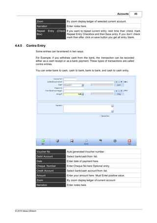 Accounts    45

                        Zoom                        By zoom display ledger of selected current account.
                        Narration                   Enter notes here.
                        Repeat      Entry   (Check If you want to repeat current entry next time than check mark
                        Box)                       Repeat Entry Checkbox and then Save entry. If you don’t check
                                                   mark then after click on save button you get all entry blank.


4.4.5      Contra Entry
                    Some entries can be entered in two ways.

                    For Example: if you withdraw cash from the bank, the transaction can be recorded
                    either as a cash receipt or as a bank payment. These types of transactions are called
                    contra entries.

                    You can enter bank to cash, cash to bank, bank to bank, and cash to cash entry.




                        Voucher No                  Auto generated Voucher number.
                        Debit Account               Select bank/cash from list.
                        Date                        Enter date of payment here.
                        Cheque Number               Enter Cheque No here Optional entry.
                        Credit Account              Select bank/cash account from list.
                        Amount                      Enter your amount here. Must Enter positive value.
                        Zoom                        By zoom display ledger of current account
                        Narration                   Enter notes here.




© 2010 Ideas Infotech
 