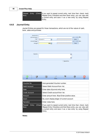 46     Invest Plus Help

               Repeat      Entry   (Check If you want to repeat current entry next time than check mark
               Box)                       Repeat Entry Checkbox and then Save entry. you can also edit
                                          a current entry and save it as a new entry by using Repeat
                                          Entry.


4.4.6   Journal Entry
              Journal Entries are passed for those transactions, which are not of the nature of cash,
              bank, sales and purchase.




               Voucher No                  Auto generated Voucher number.
               Debit Account               Select Debit Account from list.
               Date                        Enter date of journal entry here.
               Credit Account              Select Credit account from list.
               Amount                      Enter amount here. Must Enter positive value.
               Zoom                        By zoom display ledger of current account
               Narration                   Enter notes here.
               Repeat      Entry   (Check If you want to repeat current entry next time than check mark
               Box)                       Repeat Entry Checkbox and then Save entry. you can also edit
                                          a current entry and save it as a new entry by using Repeat
                                          Entry.

              Notes:




                                                                                           © 2010 Ideas Infotech
 