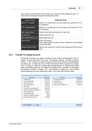 Accounts      47


                    If you select some particular account than you must enter some additional value. In
                    which entry that things are happen describe below table.

                             Account Name                                 Additional Entry
                        Bank F. D. Interest     Select F.D. number from list. All number’s are comes from F.D.
                                                in investment.
                        F.D. Interest(Others)   Select F.D. number from list. All number’s are comes from F.D.
                                                in investment.
                        Deb. Interest Recd      Select script name and enter qty in qty entry.
                        LIC premium             Select policy from list
                        NSC INVESTMENT A/c      Select NSC from list.
                        Salary Recd             Enter TDS amount
                                                Click Salary Detail and enter amount. Allowance and requisite
                                                are required field
                        Shares Dividend Recd    Select scrip name from list than enter quantity and TDS amount
                                                here.


4.4.7      Transfer To Capital Account
                    In Personal accounts, you need to transfer all your Income & Expenditure A/cs to
                    Capital account at the end of the year. This requires passing a number of journal
                    entries. In this module, the system shows you all the items of Income & Expenditure
                    and allows you to select all or any of them and transfer these accounts by a single
                    click! In case you make any changes after passing transfer to capital account then
                    make this transfer again and the system will update all the accounts. For cancelling
                    the transfer of entries to Capital A/c, click transfer to capital a/c in this module
                    without selecting any entry meaning the check - box at the end of all the entries.




© 2010 Ideas Infotech
 