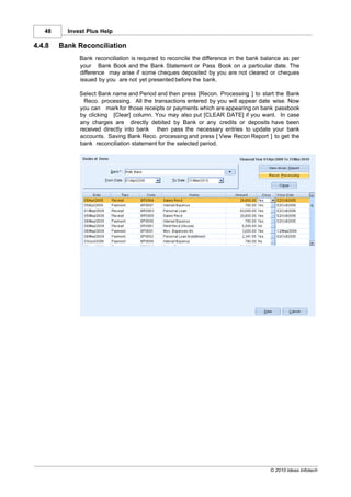 48     Invest Plus Help

4.4.8   Bank Reconciliation
              Bank reconciliation is required to reconcile the difference in the bank balance as per
              your Bank Book and the Bank Statement or Pass Book on a particular date. The
              difference may arise if some cheques deposited by you are not cleared or cheques
              issued by you are not yet presented before the bank.

              Select Bank name and Period and then press [Recon. Processing ] to start the Bank
                Reco. processing. All the transactions entered by you will appear date wise. Now
              you can mark for those receipts or payments which are appearing on bank passbook
              by clicking [Clear] column. You may also put [CLEAR DATE] if you want. In case
              any charges are directly debited by Bank or any credits or deposits have been
              received directly into bank then pass the necessary entries to update your bank
              accounts. Saving Bank Reco. processing and press [ View Recon Report ] to get the
              bank reconciliation statement for the selected period.




                                                                                        © 2010 Ideas Infotech
 