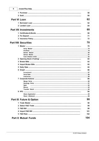 6      Invest Plus Help

       1 Purchase
           ...................................................................................................................................                                       50
       2 Sold
           ...................................................................................................................................                                       60

 Part VI Loan                                                                                                                                                                      62
       1 Borrowed Loan
           ...................................................................................................................................                                       62
       2 Lended Loan
           ...................................................................................................................................                                       64

Part VII Investments                                                                                                                                                               68
       1 Certificates & Bonds
           ...................................................................................................................................                                       68
       2 Fix Deposit
           ...................................................................................................................................                                       71
       3 Insurance Policy
           ...................................................................................................................................                                       72

Part VIII Securities                                                                                                                                                               78
       1 Master
           ...................................................................................................................................                                       78
                   Scrip Master
                              ......................................................................................................................................................... 79
                   Portfolio ......................................................................................................................................................... 79
                   Broker Master
                              ......................................................................................................................................................... 80
                   Demat Master
                              ......................................................................................................................................................... 81
                   Cost Inflation Index
                              ......................................................................................................................................................... 82
       2 Opening Stock (Trading)
           ...................................................................................................................................                                       82
       3 Broker Bills
           ...................................................................................................................................                                       83
       4 Import Broker Bills
           ...................................................................................................................................                                       85
       5 Daily Rate
           ...................................................................................................................................                                       85
       6 Graph
           ...................................................................................................................................                                       86
                   Investment......................................................................................................................................................... 87
                   Scrip Rate......................................................................................................................................................... 88
                   Industries......................................................................................................................................................... 89
       7 Corporate Actions
           ...................................................................................................................................                                       89
                   Merge Scrip
                            ......................................................................................................................................................... 90
                   Demerge ......................................................................................................................................................... 91
                            Scrip
                   Split    ......................................................................................................................................................... 92
                   Bonus    ......................................................................................................................................................... 93
                   Transfer Stock
                            ......................................................................................................................................................... 94
       8 IPO
           ...................................................................................................................................                                       95
                   Share Application
                            ......................................................................................................................................................... 95
                   Share Allotment
                            ......................................................................................................................................................... 96

 Part IX Future & Option                                                                                                                                                           98
       1 Trade Master
           ...................................................................................................................................                                       98
       2 Select F&O Trade
           ...................................................................................................................................                                       99
       3 F&O Bill
           ...................................................................................................................................                                       99
       4 Import F&O Bill
          ...................................................................................................................................                                      101
       5 F&O Rate
          ...................................................................................................................................                                      102

 Part X Mutual Funds                                                                                                                                                           104




                                                                                                                                                © 2010 Ideas Infotech
 