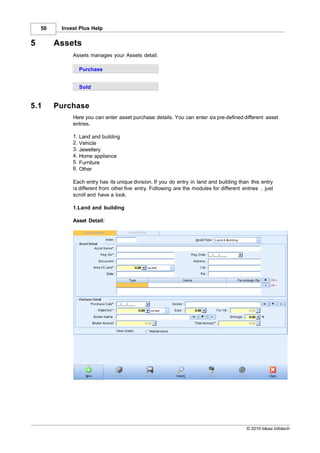 50    Invest Plus Help


5        Assets
              Assets manages your Assets detail.

                   Purchase


                   Sold


5.1      Purchase
              Here you can enter asset purchase details. You can enter six pre-defined different asset
              entries.

              1.   Land and building
              2.   Vehicle
              3.   Jewellery
              4.   Home appliance
              5.   Furniture
              6.   Other

              Each entry has its unique division. If you do entry in land and building than this entry
              is different from other five entry. Following are the modules for different entries , just
              scroll and have a look.

              1.Land and building

              Asset Detail:




                                                                                            © 2010 Ideas Infotech
 