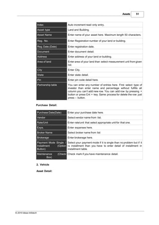 Assets     51



                        Index                       Auto increment read only entry.
                        Asset type                  Land and Building.
                        Asset Name                  Enter name of your asset here. Maximum length 50 characters.

                        Reg. No.                    Enter Registration number of your land or building.

                        Reg. Date.(Date)            Enter registration date.
                        Document                    Enter document detail.
                        Address                     Enter address of your land or building.
                        Area of land                Enter area of your land than select measurement unit from given
                                                    list.
                        City                        Enter City.
                        State                       Enter state detail.
                        Pin                         Enter pin code detail here.
                        Partnership table           You can enter any number of entries here. First select type of
                                                    investor than enter name and percentage without fulfills all
                                                    column you can’t add new row. You can add row by pressing +
                                                    button or press Cnt + key. Same process for delete the row just
                                                    press – button.

                    Purchase Detail:

                        Purchase Date(Date)         Enter your purchase date here.
                        Vendor                      Select vendor name from list.
                        Rate/Unit                   Enter rate/unit that select appropriate unit for that one.
                        Exps.                       Enter expanses here.
                        Broker Name                 Select broker name from list
                        Brokerage                   Enter brokerage here.
                        Payment Mode Single / Select your payment mode if it is single than no problem but if it
                        Installment   (Option is installment than you have to enter detail of installment in
                        Button)               installment table.
                        Maintenance         (Check Check mark if you have maintenance detail.
                               Box)

                    2. Vehicle

                    Asset Detail:




© 2010 Ideas Infotech
 