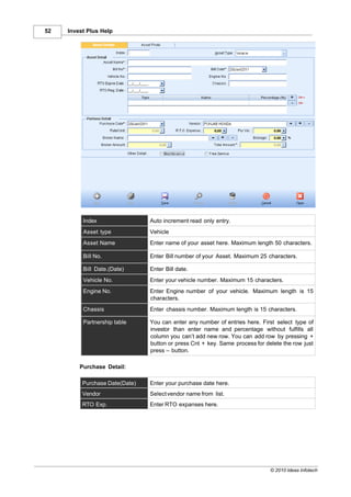 52   Invest Plus Help




          Index                 Auto increment read only entry.
          Asset type            Vehicle
          Asset Name            Enter name of your asset here. Maximum length 50 characters.

          Bill No.              Enter Bill number of your Asset. Maximum 25 characters.

          Bill Date.(Date)      Enter Bill date.
          Vehicle No.           Enter your vehicle number. Maximum 15 characters.
          Engine No.            Enter Engine number of your vehicle. Maximum length is 15
                                characters.
          Chassis               Enter chassis number. Maximum length is 15 characters.

          Partnership table     You can enter any number of entries here. First select type of
                                investor than enter name and percentage without fulfills all
                                column you can’t add new row. You can add row by pressing +
                                button or press Cnt + key. Same process for delete the row just
                                press – button.

         Purchase Detail:

          Purchase Date(Date)   Enter your purchase date here.
          Vendor                Select vendor name from list.
          RTO Exp.              Enter RTO expanses here.




                                                                              © 2010 Ideas Infotech
 