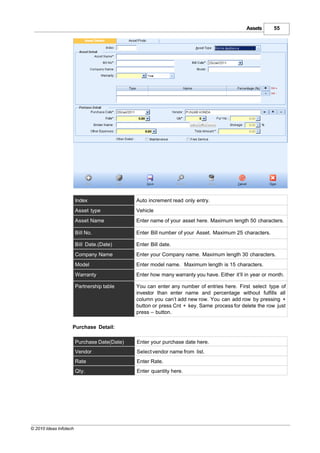 Assets      55




                        Index                 Auto increment read only entry.
                        Asset type            Vehicle
                        Asset Name            Enter name of your asset here. Maximum length 50 characters.

                        Bill No.              Enter Bill number of your Asset. Maximum 25 characters.

                        Bill Date.(Date)      Enter Bill date.
                        Company Name          Enter your Company name. Maximum length 30 characters.
                        Model                 Enter model name. Maximum length is 15 characters.
                        Warranty              Enter how many warranty you have. Either it’ll in year or month.

                        Partnership table     You can enter any number of entries here. First select type of
                                              investor than enter name and percentage without fulfills all
                                              column you can’t add new row. You can add row by pressing +
                                              button or press Cnt + key. Same process for delete the row just
                                              press – button.

                    Purchase Detail:

                        Purchase Date(Date)   Enter your purchase date here.
                        Vendor                Select vendor name from list.
                        Rate                  Enter Rate.
                        Qty.                  Enter quantity here.




© 2010 Ideas Infotech
 