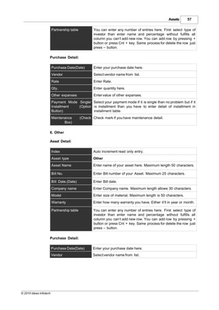 Assets      57

                        Partnership table           You can enter any number of entries here. First select type of
                                                    investor than enter name and percentage without fulfills all
                                                    column you can’t add new row. You can add row by pressing +
                                                    button or press Cnt + key. Same process for delete the row just
                                                    press – button.

                    Purchase Detail:

                        Purchase Date(Date)         Enter your purchase date here.
                        Vendor                      Select vendor name from list.
                        Rate                        Enter Rate.
                        Qty.                        Enter quantity here.
                        Other expanses              Enter value of other expanses.
                        Payment Mode Single/ Select your payment mode if it is single than no problem but if it
                        Installment  (Option is installment than you have to enter detail of installment in
                        Button)              installment table.
                        Maintenance         (Check Check mark if you have maintenance detail.
                               Box)

                    6. Other

                    Asset Detail:

                        Index                      Auto increment read only entry.
                        Asset type                 Other
                        Asset Name                 Enter name of your asset here. Maximum length 50 characters.

                        Bill No.                   Enter Bill number of your Asset. Maximum 25 characters.

                        Bill Date.(Date)           Enter Bill date.
                        Company name               Enter Company name. Maximum length allows 30 characters.
                        Model                      Enter size of material. Maximum length is 50 characters.
                        Warranty                   Enter how many warranty you have. Either it’ll in year or month.

                        Partnership table          You can enter any number of entries here. First select type of
                                                   investor than enter name and percentage without fulfills all
                                                   column you can’t add new row. You can add row by pressing +
                                                   button or press Cnt + key. Same process for delete the row just
                                                   press – button.

                    Purchase Detail:

                        Purchase Date(Date)        Enter your purchase date here.
                        Vendor                     Select vendor name from list.




© 2010 Ideas Infotech
 