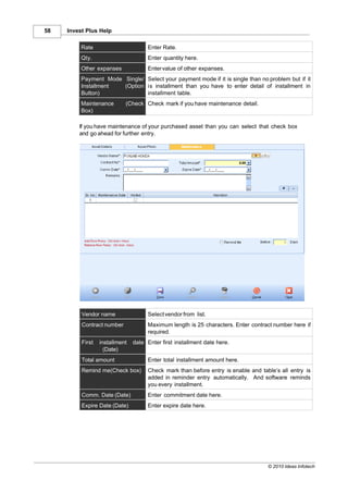 58   Invest Plus Help

          Rate                        Enter Rate.
          Qty.                        Enter quantity here.
          Other expanses              Enter value of other expanses.
          Payment Mode Single/ Select your payment mode if it is single than no problem but if it
          Installment  (Option is installment than you have to enter detail of installment in
          Button)              installment table.
          Maintenance       (Check Check mark if you have maintenance detail.
          Box)

         If you have maintenance of your purchased asset than you can select that check box
         and go ahead for further entry.




          Vendor name                 Select vendor from list.
          Contract number             Maximum length is 25 characters. Enter contract number here if
                                      required.
          First   installment   date Enter first installment date here.
                    (Date)
          Total amount                Enter total installment amount here.
          Remind me(Check box)        Check mark than before entry is enable and table’s all entry is
                                      added in reminder entry automatically. And software reminds
                                      you every installment.
          Comm. Date (Date)           Enter commitment date here.
          Expire Date (Date)          Enter expire date here.




                                                                                    © 2010 Ideas Infotech
 
