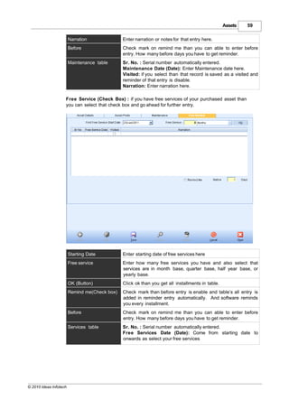 Assets   59

                        Narration              Enter narration or notes for that entry here.
                        Before                 Check mark on remind me than you can able to enter before
                                               entry. How many before days you have to get reminder.
                        Maintenance table      Sr. No. : Serial number automatically entered.
                                               Maintenance Date (Date): Enter Maintenance date here.
                                               Visited: if you select than that record is saved as a visited and
                                               reminder of that entry is disable.
                                               Narration: Enter narration here.

                    Free Service (Check Box) : if you have free services of your purchased asset than
                    you can select that check box and go ahead for further entry.




                        Starting Date          Enter starting date of free services here
                        Free service           Enter how many free services you have and also select that
                                               services are in month base, quarter base, half year base, or
                                               yearly base.
                        OK (Button)            Click ok than you get all installments in table.
                        Remind me(Check box)   Check mark than before entry is enable and table’s all entry is
                                               added in reminder entry automatically. And software reminds
                                               you every installment.
                        Before                 Check mark on remind me than you can able to enter before
                                               entry. How many before days you have to get reminder.
                        Services table         Sr. No. : Serial number automatically entered.
                                               Free Services Date (Date): Come from starting date to
                                               onwards as select your free services




© 2010 Ideas Infotech
 