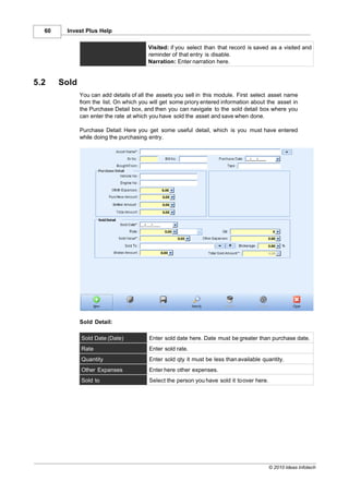 60    Invest Plus Help

                                         Visited: if you select than that record is saved as a visited and
                                         reminder of that entry is disable.
                                         Narration: Enter narration here.


5.2    Sold
              You can add details of all the assets you sell in this module. First select asset name
              from the list. On which you will get some priory entered information about the asset in
              the Purchase Detail box, and then you can navigate to the sold detail box where you
              can enter the rate at which you have sold the asset and save when done.

              Purchase Detail: Here you get some useful detail, which is you must have entered
              while doing the purchasing entry.




              Sold Detail:

              Sold Date (Date)           Enter sold date here. Date must be greater than purchase date.
              Rate                       Enter sold rate.
              Quantity                   Enter sold qty it must be less than available quantity.
              Other Expanses             Enter here other expenses.
              Sold to                    Select the person you have sold it to over here.




                                                                                            © 2010 Ideas Infotech
 