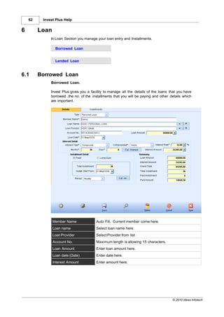 62    Invest Plus Help


6        Loan
              In Loan Section you manage your loan entry and Installments.

                 Borrowed Loan


                 Lended Loan


6.1      Borrowed Loan
              Borrowed Loan.

              Invest Plus gives you a facility to manage all the details of the loans that you have
              borrowed ,the no. of the installments that you will be paying and other details which
              are important.




                Member Name              Auto Fill. Current member come here.
                Loan name                Select loan name here.
                Loan Provider            Select Provider from list
                Account No.              Maximum length is allowing 15 characters.
                Loan Amount              Enter loan amount here.
                Loan date (Date)         Enter date here.
                Interest Amount          Enter amount here.




                                                                                       © 2010 Ideas Infotech
 