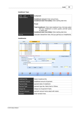 Loan       63


                    Installment Type:

                        Lump sum /           Fixed Lump sum:
                        (Option Button)
                                                  Installment amount: Enter amount here.
                                                  Installment start from (Date): Enter starting date here.

                                                  Fixed:

                                                  Total Installment: Enter total installment here. And also select
                                                          that your installment is month, quarter, and half yearly
                                                          or yearly wise.
                                                  Installment start from (Date): Enter starting date here.
                        Cal. Int.                 Calculate interest from here. And you get focus on Installments.

                    Installments:




                        Installment No.           Select Installment No
                        Installment Amount        Installment amount of payment.
                        Payment Date              payment date of installment.
                        Payment Type              payment type like, Bank,Cash or Others.
                        Cheque No                 cheque no of payment if bank.
                        Payment Account           payment account name select with button.
                        Narration                 Enter narration here.




© 2010 Ideas Infotech
 