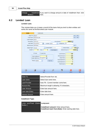 64    Invest Plus Help

             Change         Installment If you want to change amount or date of installment than click
                      (Button)          here.


6.2    Lended Loan
            Lended Loan.

            This module helps you to keep a record of the loans that you lend to other entities and
            works the same as the Borrowed Loan module.




             Given To                   Select Provider from list.
             Loan name                  Select loan name here.
             Loan Provider              Auto Fill. Current member come here.
             Account No.                Maximum length is allowing 15 characters.
             Loan Amount                Enter loan amount here.
             Loan date (Date)           Enter date here.
             Interest Amount            Enter amount here.

            Installment Type:

             Lump sum/Fixed (Option Lump sum:
             Button )
                                    Installment amount: Enter amount here.
                                    Installment start from (Date): Enter starting date here.




                                                                                       © 2010 Ideas Infotech
 