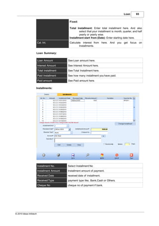 Loan       65

                                              Fixed:

                                              Total Installment: Enter total installment here. And also
                                                      select that your installment is month, quarter, and half
                                                      yearly or yearly wise.
                                              Installment start from (Date): Enter starting date here.
                        Cal. Int.             Calculate interest from        here. And you    get focus on
                                                      Installments.

                    Loan Summary:

                        Loan Amount          See Loan amount here.
                        Interest Amount      See Interest Amount here.
                        Total installment    See Total Installment here.
                        Paid Installment     See how many installment you have paid.
                        Paid amount          See Paid amount here.

                    Installments:




                        Installment No.      Select Installment No
                        Installment Amount   Installment amount of payment.
                        Received Date        received date of installment.
                        Received Type        payment type like, Bank,Cash or Others.
                        Cheque No            cheque no of payment if bank.




© 2010 Ideas Infotech
 