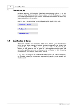 68     Invest Plus Help


7        Investments
               Under this Head, you can put all your investments details relating to N.S.C., F.D,. and
               Insurance Policy. Details recorded in these modules will not reflect anywhere in your
               accounts so whatever records you maintain under these modules will be useful only
               for your calculation and information.

               Date of Policy Premium so that you can take appropriate action in right time.

                 Certificate & Bonds


                 Fix Deposit


                 Insurance Policy




7.1      Certificates & Bonds
               This options helps the user to store the details of the different types of Certificates/
               Bonds, etc.The details that can be entered are the holder’s name, the name of the
               joint holder if any, the name of the nominee, the amount of the Certificate/Bonds, the
               name of the post office, the date on which the Certificate/Bond was purchased, the
               name of the agent, the number of months, number of certificates, the date of maturity
               and the amount to be realized on the date of maturity.

               If any loan is taken against the certificates than the details such as the loan amount,
               the loan date, interest rate and the name of a person from whom the loan is taken can
               also be stored.




                                                                                           © 2010 Ideas Infotech
 