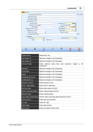 Investments     69




                        Holder Name               Select from list
                        Join holder (1)           Maximum length is 40 characters.
                        Join holder (2)           Maximum length is 40 characters.
                        Scheme Name               Enter scheme name here and         maximum length   is 40
                                                  characters.
                        Nominee                   Maximum length is 40 characters.
                        Post Office               Maximum length is 40 characters.
                        Agent                     Maximum length is 40 characters.
                        Certificate No From       Maximum length is 20 characters.
                        Certificate No to         Maximum length is 20 characters.
                        Amount of N.S.C.          Enter amount of nsc.
                        N.S.C. date (Date)        Enter N.S.C. date here.
                        No of months              Enter total moths of N.S.C.
                        Date of maturity (Date)   Enter maturity date of N.S.C.
                        Maturity value            Enter maturity value.
                        Loan taken (Check Box) Check mark if you have taken loan from N.S.C.
                        Loan amount               Enter loan amount here.
                        Int. rate                 Enter Int. rate.
                        Date (Date)               Enter date of loan.
                        With whom                 Enter the detail of with whom




© 2010 Ideas Infotech
 