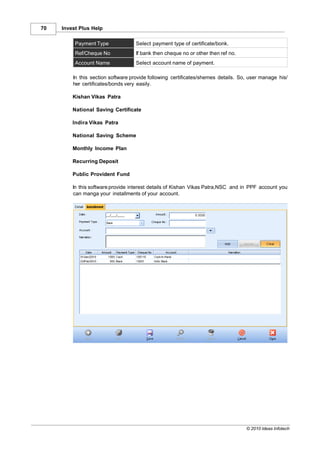 70   Invest Plus Help

          Payment Type             Select payment type of certificate/bonk.
          Ref/Cheque No            If bank then cheque no or other then ref no.
          Account Name             Select account name of payment.

         In this section software provide following certificates/shemes details. So, user manage his/
         her certificates/bonds very easily.

         Kishan Vikas Patra

         National Saving Certificate

         Indira Vikas Patra

         National Saving Scheme

         Monthly Income Plan

         Recurring Deposit

         Public Provident Fund

         In this software provide interest details of Kishan Vikas Patra,NSC and in PPF account you
         can manga your installments of your account.




                                                                                   © 2010 Ideas Infotech
 