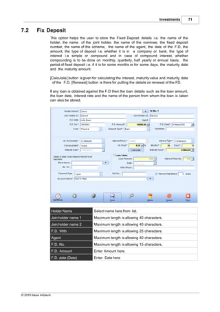 Investments           71


7.2        Fix Deposit
                    This option helps the user to store the Fixed Deposit details i.e. the name of the
                    holder, the name of the joint holder, the name of the nominee, the fixed deposit
                    number, the name of the scheme, the name of the agent, the date of the F.D, the
                    amount, the type of deposit i.e. whether it is in a company or bank, the type of
                    interest i.e simple or compound and in case of compound interest, whether
                    compounding is to be done on monthly, quarterly, half yearly or annual basis, the
                    period of fixed deposit i.e. if it is for some months or for some days, the maturity date
                    and the maturity amount.

                    [Calculate] button is given for calculating the interest, maturity value and maturity date
                     of the F.D. [Renewal] button is there for putting the details on renewal of the FD.

                    If any loan is obtained against the F.D then the loan details such as the loan amount,
                    the loan date, interest rate and the name of the person from whom the loan is taken
                    can also be stored.




                        Holder Name             Select name here from list.
                        Join holder name 1      Maximum length is allowing 40 characters.
                        Join holder name 2      Maximum length is allowing 40 characters.
                        F.D. With               Maximum length is allowing 25 characters.
                        Agent                   Maximum length is allowing 40 characters.
                        F.D. No.                Maximum length is allowing 15 characters.
                        F.D. Amount             Enter Amount here.
                        F.D. date (Date)        Enter Date here




© 2010 Ideas Infotech
 