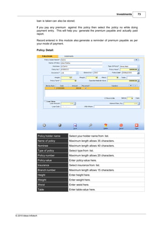 Investments      73

                    loan is taken can also be stored.

                    If you pay any premium against this policy then select the policy no while doing
                    payment entry. This will help you generate the premium payable and actually paid
                    report.

                    Record entered in this module also generate a reminder of premium payable as per
                    your mode of payment.

                    Policy Detail:




                        Policy holder name     Select your holder name from list.
                        Name of policy         Maximum length allows 35 characters.
                        Nominee                Maximum length allows 40 characters.
                        Type of policy         Select type from list.
                        Policy number          Maximum length allows 20 characters.
                        Policy value           Enter policy value here.
                        Insurance              Select insurance from list.
                        Branch number          Maximum length allows 15 characters.
                        Height                 Enter height here.
                        Weight                 Enter weight here.
                        Weist                  Enter weist here.
                        Table                  Enter table value here.




© 2010 Ideas Infotech
 