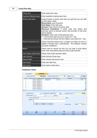 74   Invest Plus Help

          Policy term               Enter policy term here.
          Expected Maturity value   Enter expected maturity value here.
          Money back table          If type of policy is money back than you get then you can able
                                    to enter data in table.
                                    Money Back: Auto increment
                                    Date (Date): Enter date here.
                                    Amount: Enter amount of money back.
                                    Received (Checkbox): If check mark that means that
                                    particular record is received record. And reminder of that entry
                                    will be deleted.
                                    Narration: Enter note of that particular entry.
                                    + : Click here for add new row or press Cnt + key
                                    - : Click here for remove row from table or just press Cnt – key.
          Remind me(Check box)      Check mark than before entry is enable and table’s all entry is
                                    added in reminder entry automatically. And software reminds
                                    you every installment.
          Before                    Check mark on remind me than you can able to enter before
                                    entry. How many before days you have to get reminder.
          Loan Taken (Check Box) Check mark if loan has been taken.
          Loan Amount               Enter Amount of loan here.
          Interest Rate             Enter interest rate here for loan.
          Date (Date)               Enter loan date here.
          With whom                 Enter detail of with whom.

         Installment Detail:




                                                                                   © 2010 Ideas Infotech
 