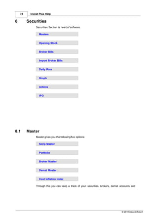78    Invest Plus Help


8        Securities
              Securities Section is heart of software.

                Masters


                Opening Stock


                Broker Bills


                Import Broker Bills


                Daily Rate


                Graph


                Actions


                IPO




8.1      Master
              Master gives you the following five options:

                Scrip Master


                Portfolio


                Broker Master


                Demat Master


                Cost Inflation Index

              Through this you can keep a track of your securities, brokers, demat accounts and




                                                                                   © 2010 Ideas Infotech
 