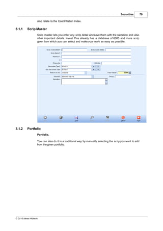 Securities         79

                    also relate to the Cost Inflation Index.

8.1.1      Scrip Master
                    Scrip master lets you enter any scrip detail and save them with the narration and also
                    other important details. Invest Plus already has a database of 6000 and more scrip
                    given from which you can select and make your work as easy as possible.




8.1.2      Portfolio
                    Portfolio.

                    You can also do it in a traditional way by manually selecting the scrip you want to add
                    from the given portfolio.




© 2010 Ideas Infotech
 