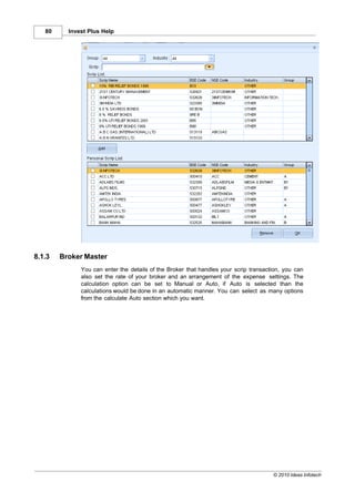 80     Invest Plus Help




8.1.3   Broker Master
              You can enter the details of the Broker that handles your scrip transaction, you can
              also set the rate of your broker and an arrangement of the expense settings. The
              calculation option can be set to Manual or Auto, if Auto is selected than the
              calculations would be done in an automatic manner. You can select as many options
              from the calculate Auto section which you want.




                                                                                      © 2010 Ideas Infotech
 
