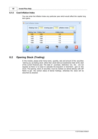 82     Invest Plus Help

8.1.5   Cost Inflation Index
              You can enter the Inflation Index any particular year which would affect the capital long
              term gains.




8.2     Opening Stock (Trading)
              In this module, please enter Scrip name, quantity, rate and amount of the securities
               held by you as trading stock (other than stock held as investments) held at the start
              of the current financial year. The date of purchase, distinctive nos. Etc . are not
              required as there is no need to calculate the long-term or short-term gain on this
              stock. The opening stock of securities must be marked as demat delivery with DP
              Name to get the correct status of demat holdings, otherwise the stock will be
              assumed as physical.




                                                                                        © 2010 Ideas Infotech
 