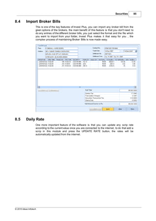 Securities          85


8.4        Import Broker Bills
                    This is one of the key features of Invest Plus, you can import any broker bill from the
                    given options of the brokers, the main benefit of this feature is that you don't need to
                    do any entries of the different broker bills, you just select the format and the file which
                    you want to import from your folder, Invest Plus makes it that easy for you , the
                    complex process of maintaining Broker Bills is now made easy.




8.5        Daily Rate
                    One more important feature of the software is that you can update any scrip rate
                    according to the current value once you are connected to the internet, to do that add a
                    scrip in this module and press the UPDATE RATE button, the rates will be
                    automatically updated from the internet.




© 2010 Ideas Infotech
 