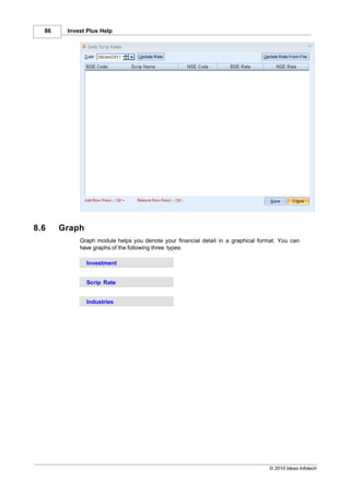 86    Invest Plus Help




8.6    Graph
            Graph module helps you denote your financial detail in a graphical format. You can
            have graphs of the following three types:

               Investment


               Scrip Rate


               Industries




                                                                                  © 2010 Ideas Infotech
 