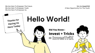 Thanks for
Having Us
Here Today
We Are InvesTriX
A New Opportunity For The Youth
We Are Here To Empower The Future.
We Are Here To Empower Youth.
We Are Here To Empower Us.
Hello World!
Invest + Tricks
Did You Know :
= InvesTriX
 